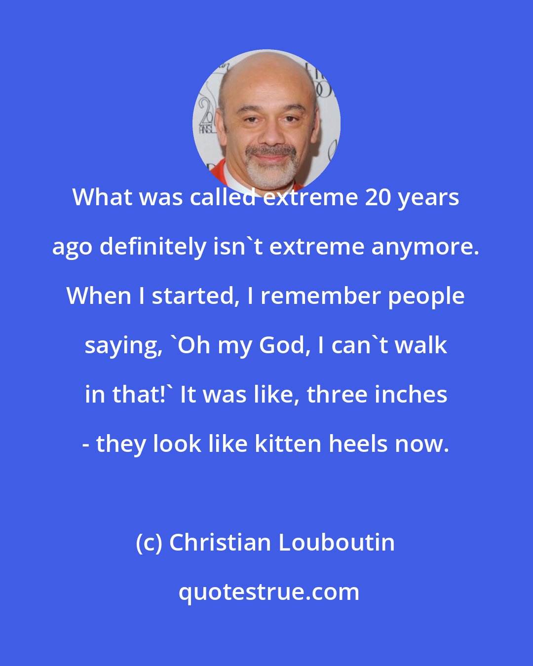 Christian Louboutin: What was called extreme 20 years ago definitely isn't extreme anymore. When I started, I remember people saying, 'Oh my God, I can't walk in that!' It was like, three inches - they look like kitten heels now.