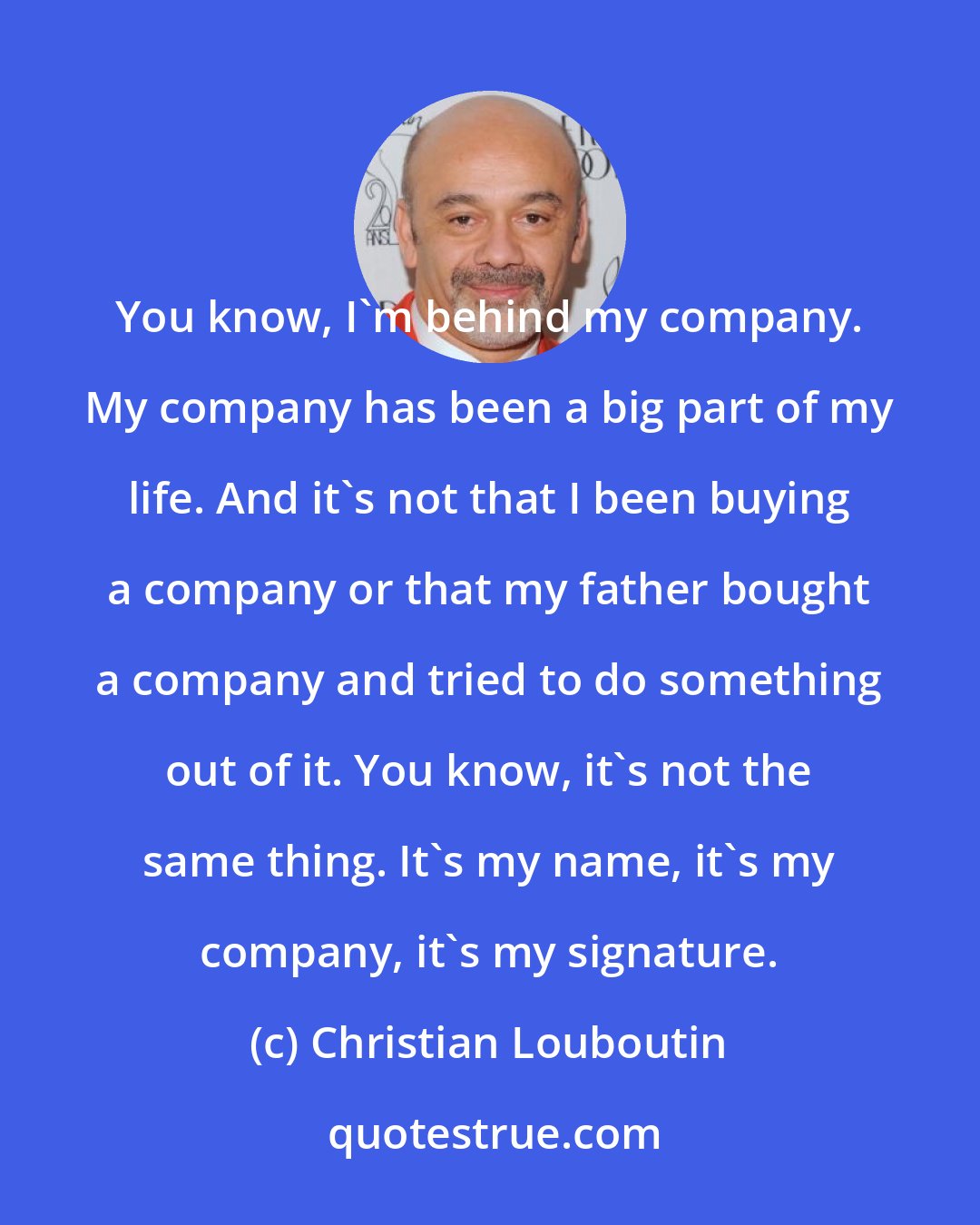 Christian Louboutin: You know, I'm behind my company. My company has been a big part of my life. And it's not that I been buying a company or that my father bought a company and tried to do something out of it. You know, it's not the same thing. It's my name, it's my company, it's my signature.