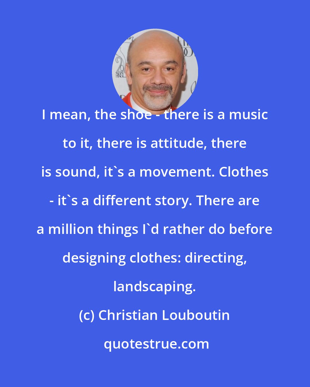 Christian Louboutin: I mean, the shoe - there is a music to it, there is attitude, there is sound, it's a movement. Clothes - it's a different story. There are a million things I'd rather do before designing clothes: directing, landscaping.
