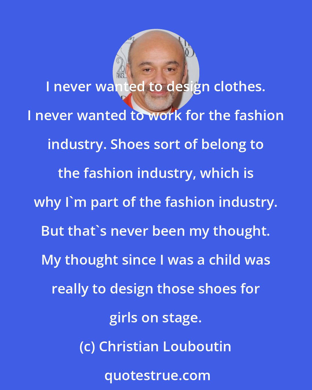 Christian Louboutin: I never wanted to design clothes. I never wanted to work for the fashion industry. Shoes sort of belong to the fashion industry, which is why I'm part of the fashion industry. But that's never been my thought. My thought since I was a child was really to design those shoes for girls on stage.