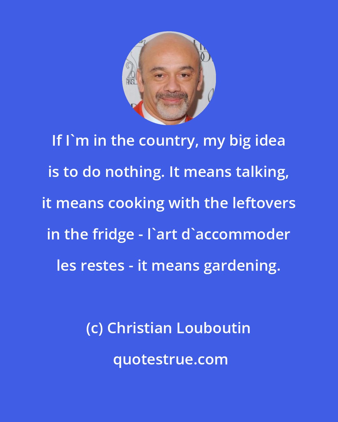 Christian Louboutin: If I'm in the country, my big idea is to do nothing. It means talking, it means cooking with the leftovers in the fridge - l'art d'accommoder les restes - it means gardening.