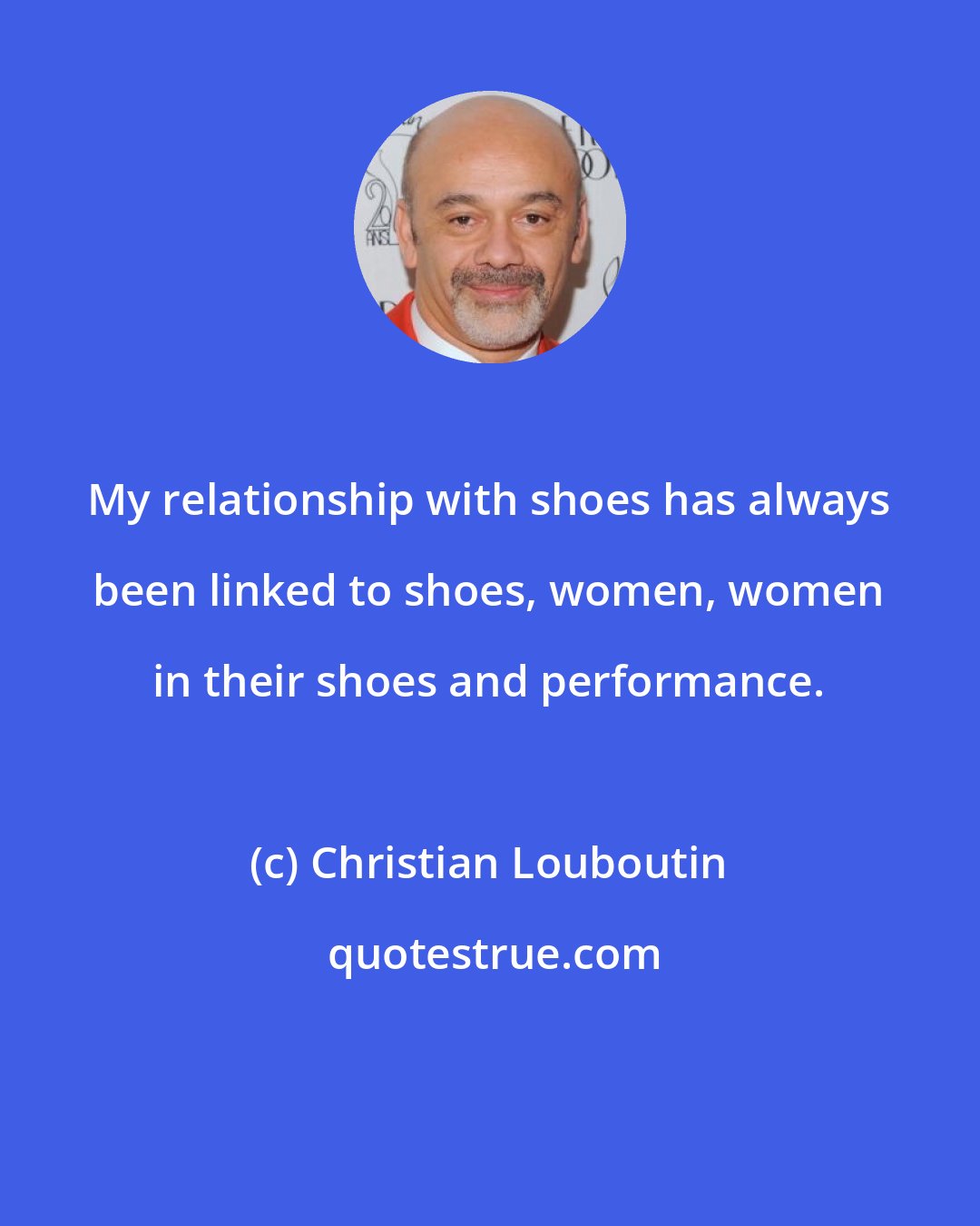 Christian Louboutin: My relationship with shoes has always been linked to shoes, women, women in their shoes and performance.