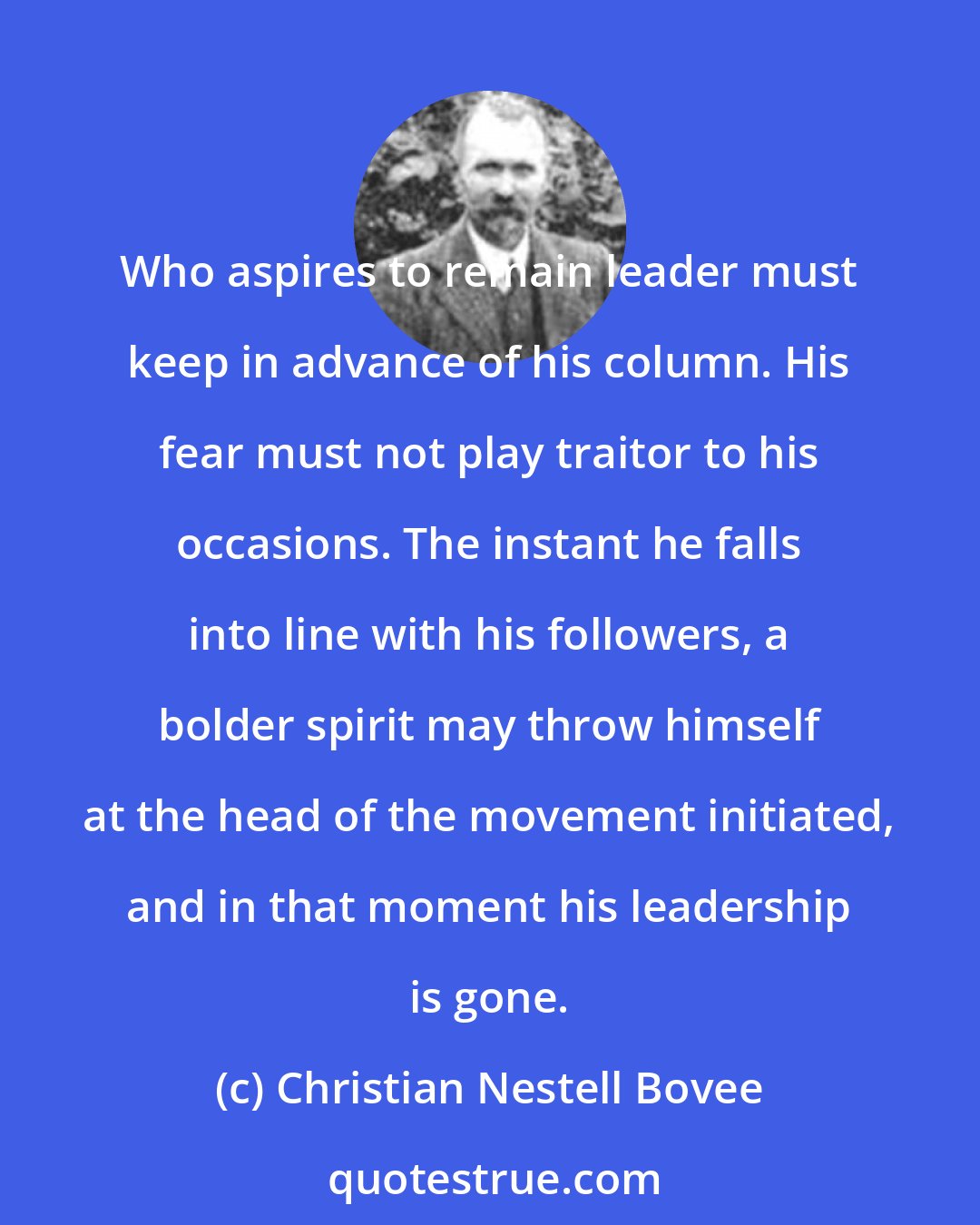 Christian Nestell Bovee: Who aspires to remain leader must keep in advance of his column. His fear must not play traitor to his occasions. The instant he falls into line with his followers, a bolder spirit may throw himself at the head of the movement initiated, and in that moment his leadership is gone.