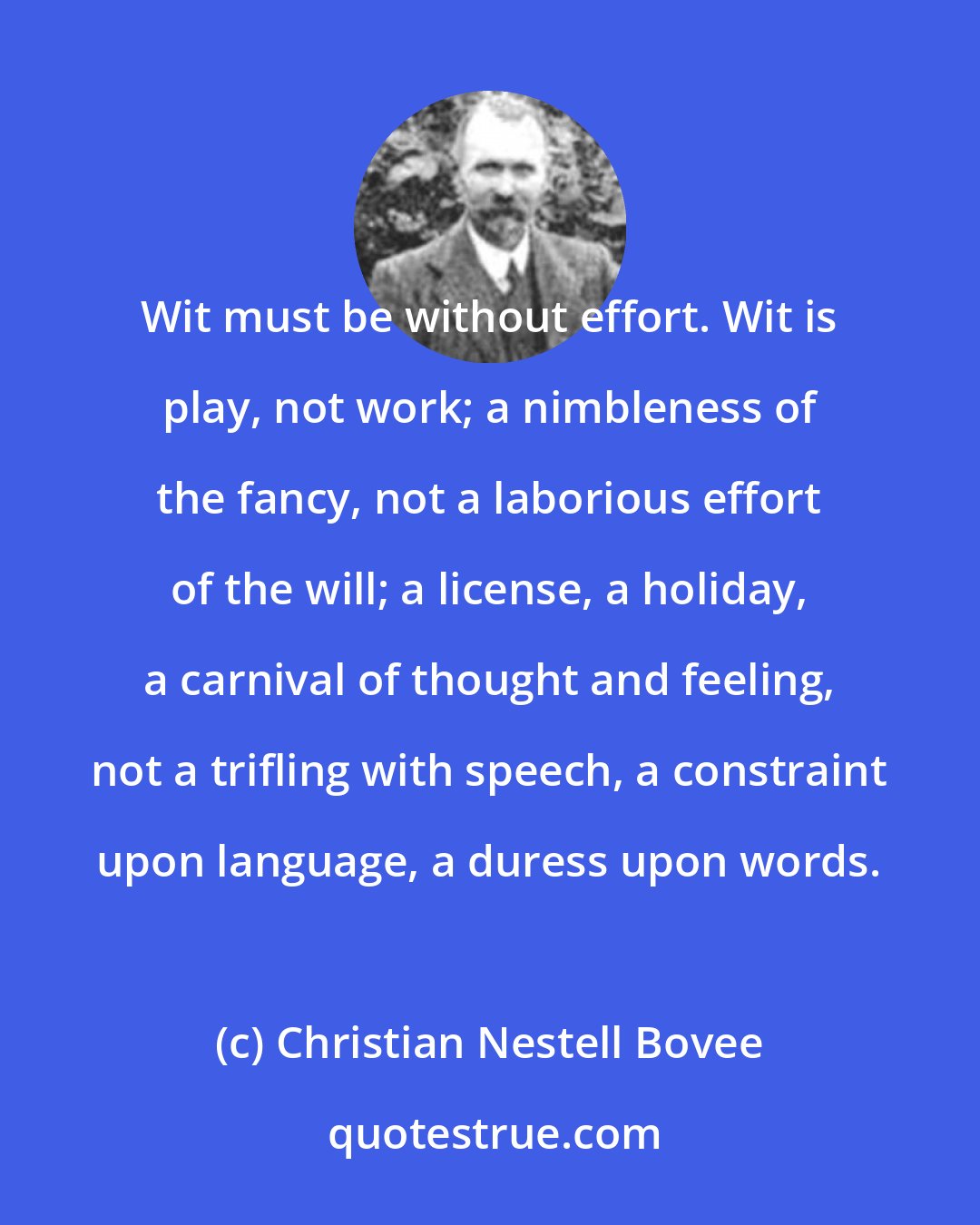 Christian Nestell Bovee: Wit must be without effort. Wit is play, not work; a nimbleness of the fancy, not a laborious effort of the will; a license, a holiday, a carnival of thought and feeling, not a trifling with speech, a constraint upon language, a duress upon words.