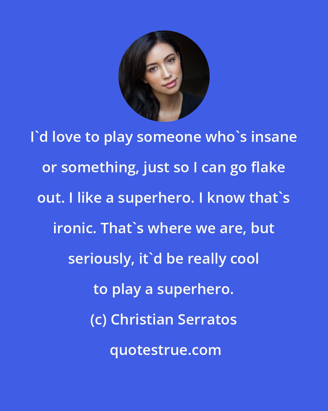 Christian Serratos: I'd love to play someone who's insane or something, just so I can go flake out. I like a superhero. I know that's ironic. That's where we are, but seriously, it'd be really cool to play a superhero.