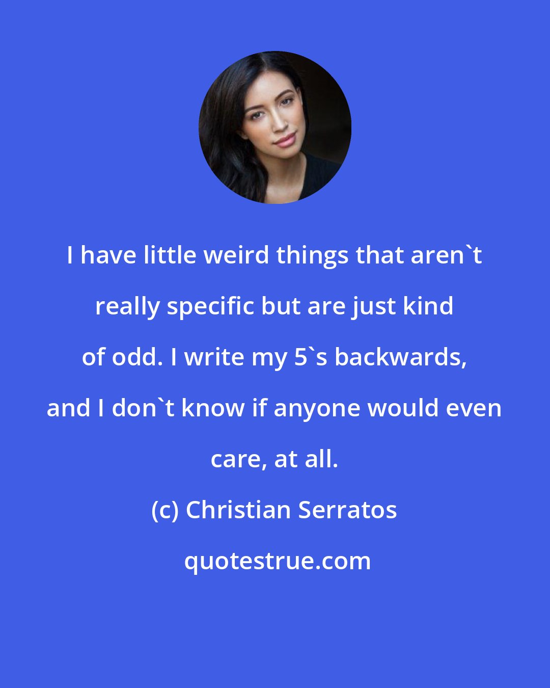 Christian Serratos: I have little weird things that aren't really specific but are just kind of odd. I write my 5's backwards, and I don't know if anyone would even care, at all.
