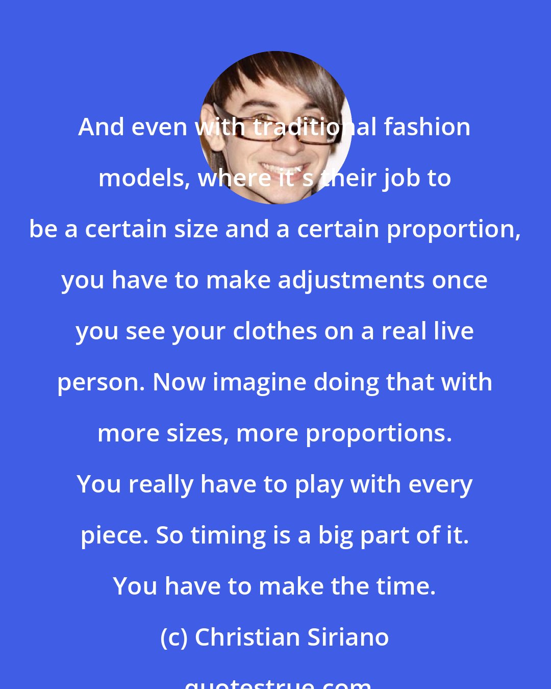 Christian Siriano: And even with traditional fashion models, where it's their job to be a certain size and a certain proportion, you have to make adjustments once you see your clothes on a real live person. Now imagine doing that with more sizes, more proportions. You really have to play with every piece. So timing is a big part of it. You have to make the time.