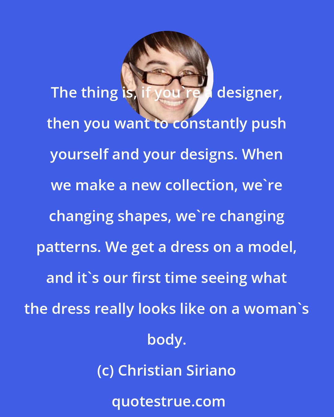 Christian Siriano: The thing is, if you're a designer, then you want to constantly push yourself and your designs. When we make a new collection, we're changing shapes, we're changing patterns. We get a dress on a model, and it's our first time seeing what the dress really looks like on a woman's body.