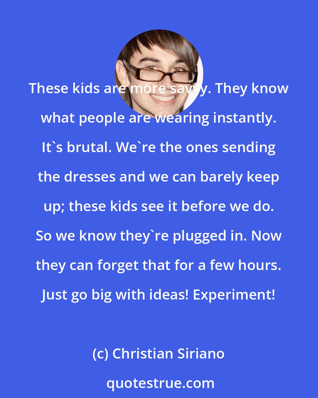 Christian Siriano: These kids are more savvy. They know what people are wearing instantly. It's brutal. We're the ones sending the dresses and we can barely keep up; these kids see it before we do. So we know they're plugged in. Now they can forget that for a few hours. Just go big with ideas! Experiment!