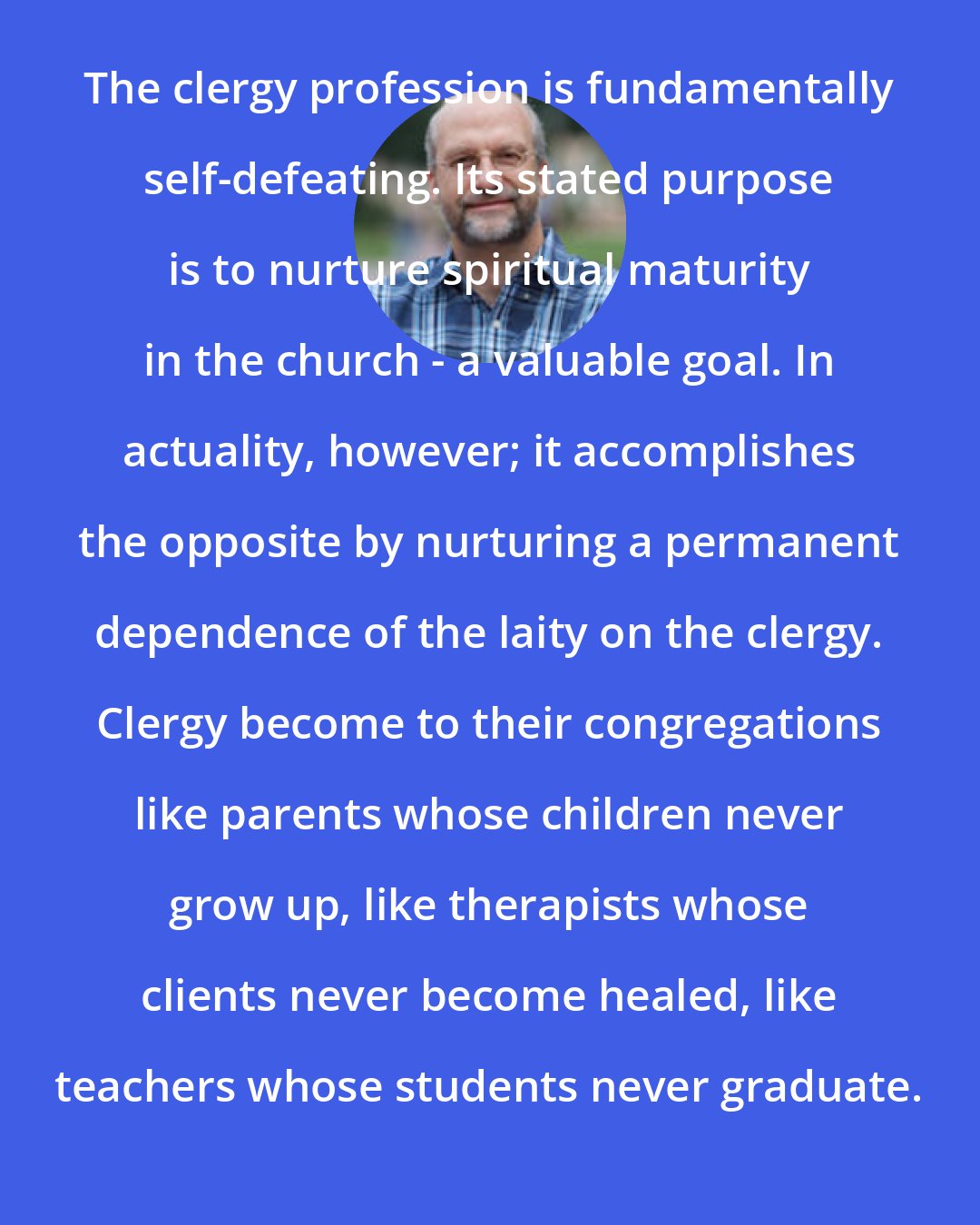 Christian Smith: The clergy profession is fundamentally self-defeating. Its stated purpose is to nurture spiritual maturity in the church - a valuable goal. In actuality, however; it accomplishes the opposite by nurturing a permanent dependence of the laity on the clergy. Clergy become to their congregations like parents whose children never grow up, like therapists whose clients never become healed, like teachers whose students never graduate.
