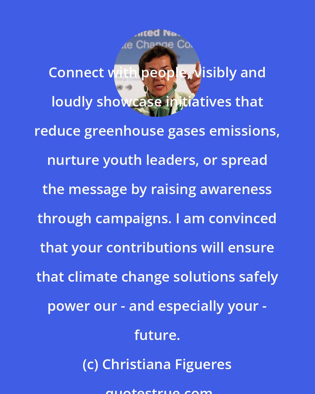 Christiana Figueres: Connect with people, visibly and loudly showcase initiatives that reduce greenhouse gases emissions, nurture youth leaders, or spread the message by raising awareness through campaigns. I am convinced that your contributions will ensure that climate change solutions safely power our - and especially your - future.