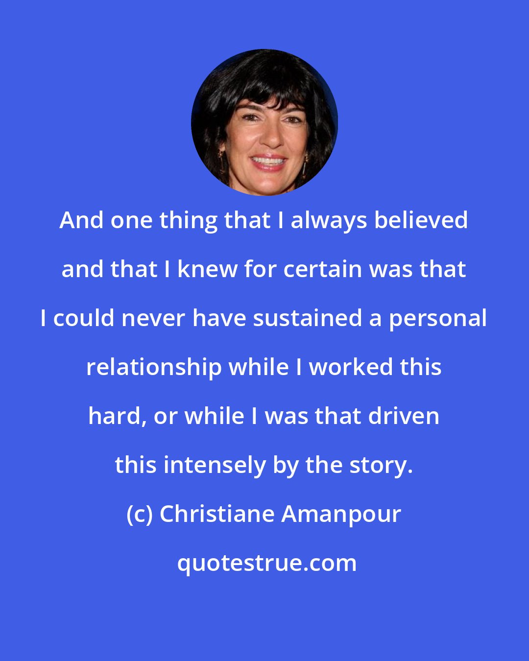 Christiane Amanpour: And one thing that I always believed and that I knew for certain was that I could never have sustained a personal relationship while I worked this hard, or while I was that driven this intensely by the story.