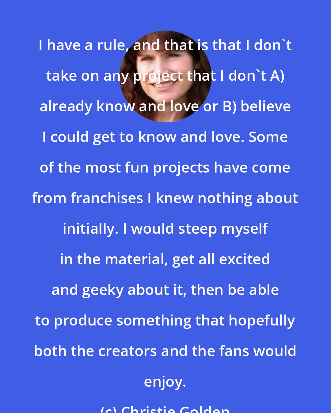 Christie Golden: I have a rule, and that is that I don't take on any project that I don't A) already know and love or B) believe I could get to know and love. Some of the most fun projects have come from franchises I knew nothing about initially. I would steep myself in the material, get all excited and geeky about it, then be able to produce something that hopefully both the creators and the fans would enjoy.