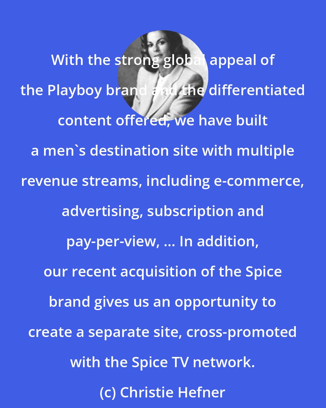 Christie Hefner: With the strong global appeal of the Playboy brand and the differentiated content offered, we have built a men's destination site with multiple revenue streams, including e-commerce, advertising, subscription and pay-per-view, ... In addition, our recent acquisition of the Spice brand gives us an opportunity to create a separate site, cross-promoted with the Spice TV network.