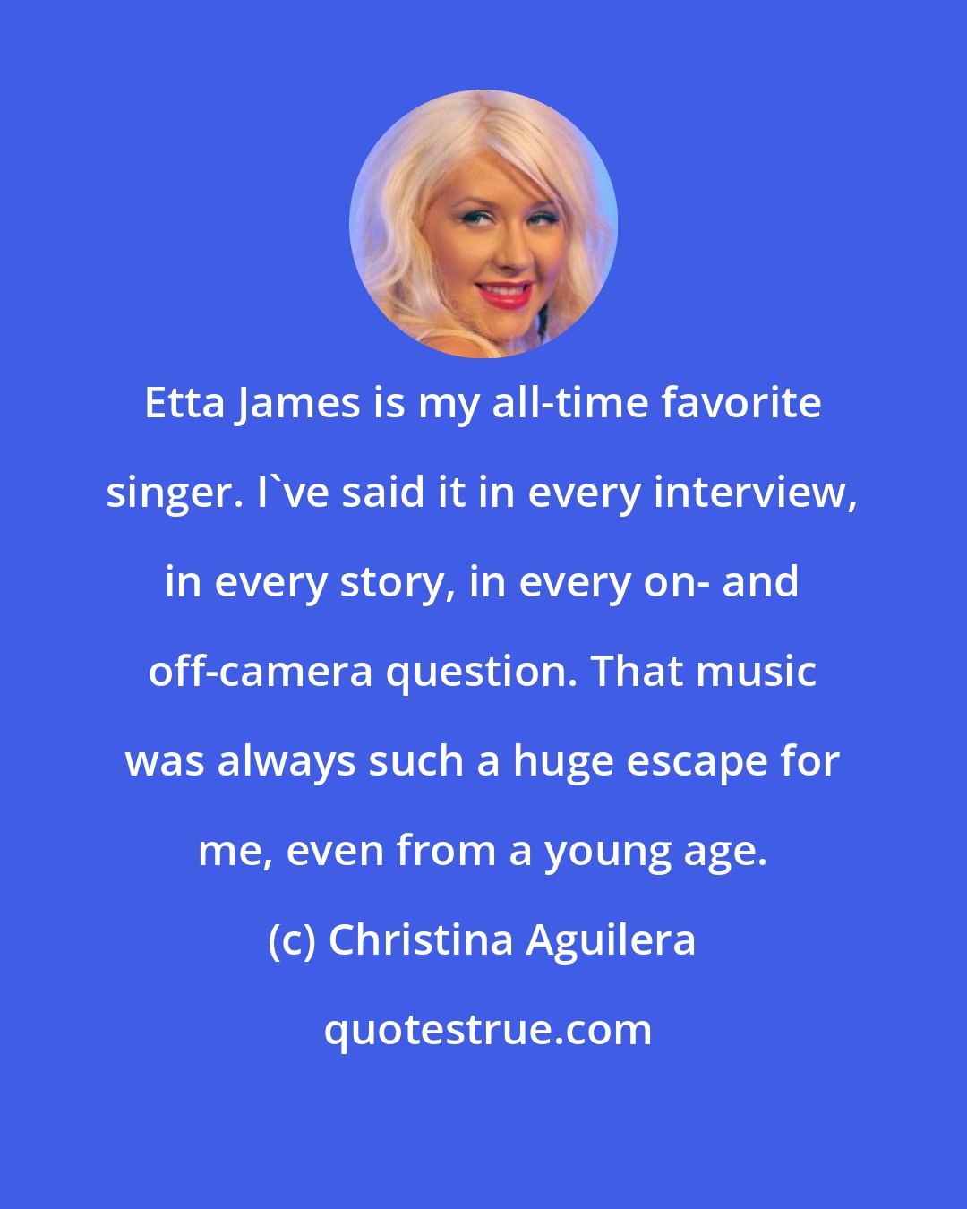 Christina Aguilera: Etta James is my all-time favorite singer. I've said it in every interview, in every story, in every on- and off-camera question. That music was always such a huge escape for me, even from a young age.