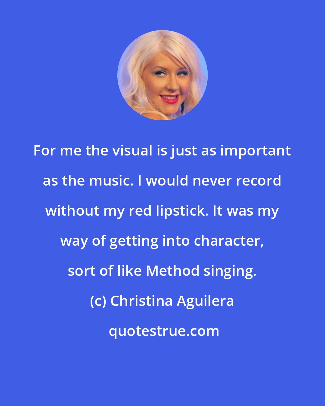 Christina Aguilera: For me the visual is just as important as the music. I would never record without my red lipstick. It was my way of getting into character, sort of like Method singing.