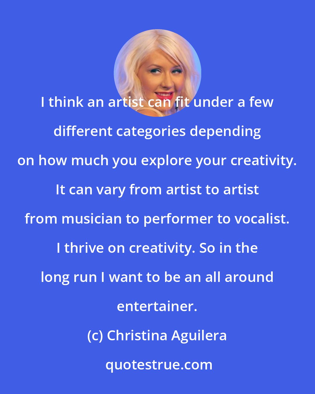 Christina Aguilera: I think an artist can fit under a few different categories depending on how much you explore your creativity. It can vary from artist to artist from musician to performer to vocalist. I thrive on creativity. So in the long run I want to be an all around entertainer.
