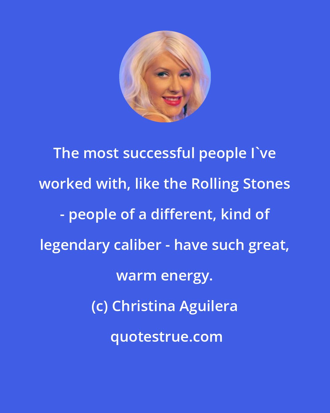Christina Aguilera: The most successful people I've worked with, like the Rolling Stones - people of a different, kind of legendary caliber - have such great, warm energy.