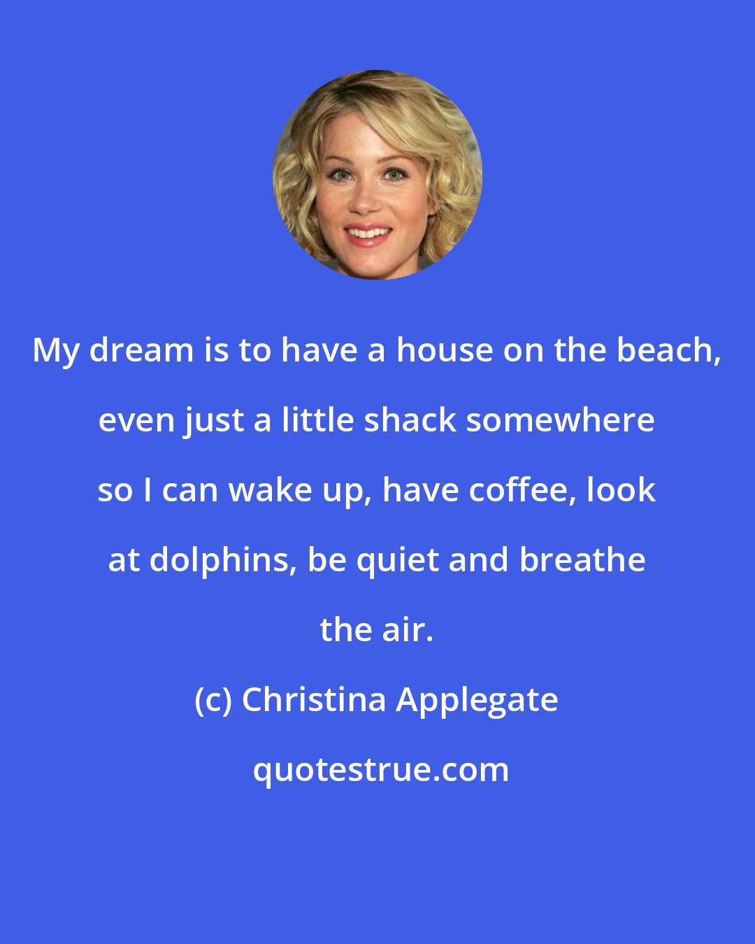Christina Applegate: My dream is to have a house on the beach, even just a little shack somewhere so I can wake up, have coffee, look at dolphins, be quiet and breathe the air.