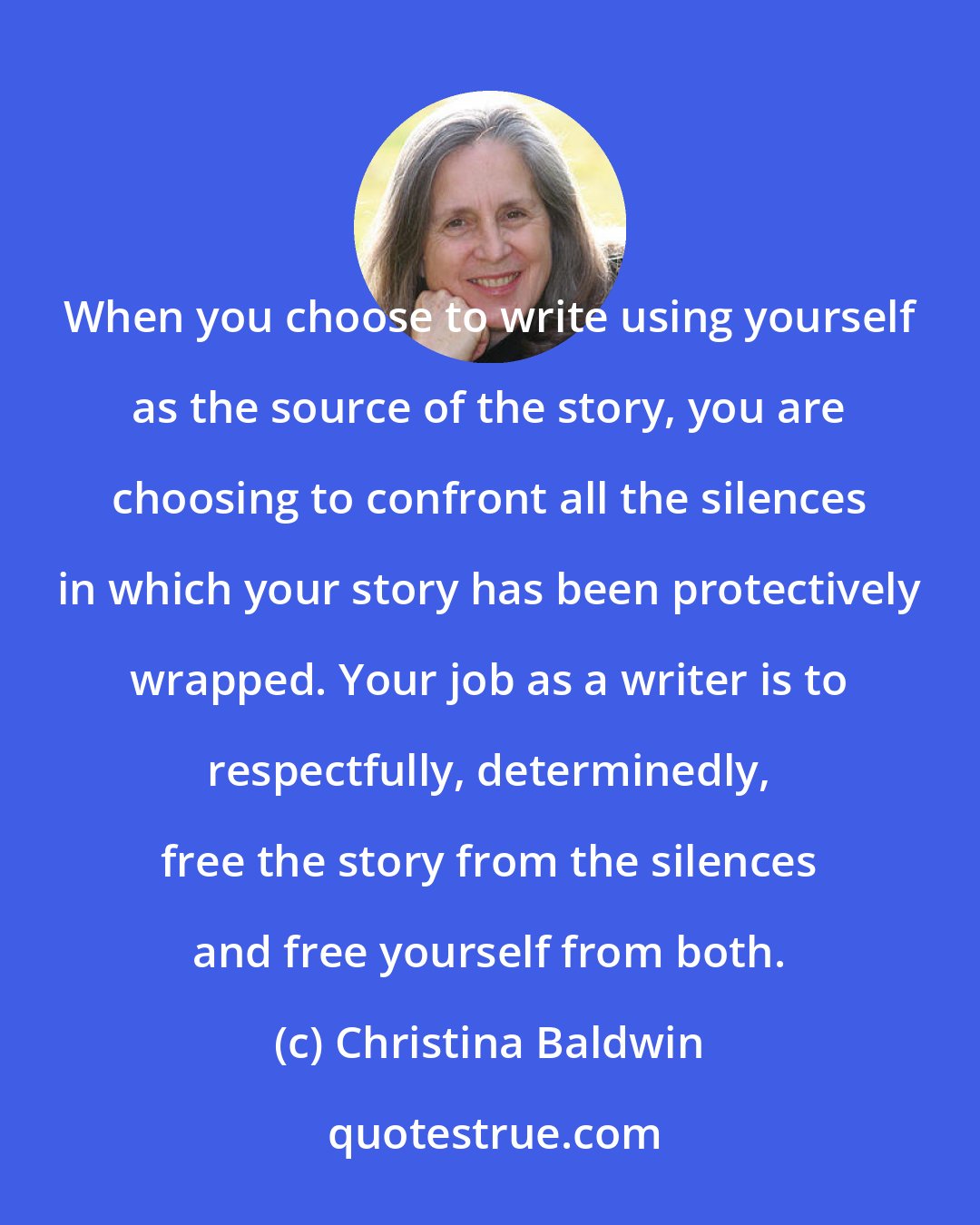 Christina Baldwin: When you choose to write using yourself as the source of the story, you are choosing to confront all the silences in which your story has been protectively wrapped. Your job as a writer is to respectfully, determinedly, free the story from the silences and free yourself from both.