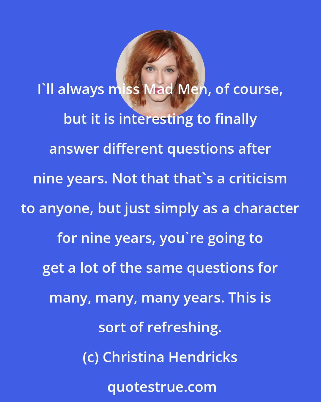Christina Hendricks: I'll always miss Mad Men, of course, but it is interesting to finally answer different questions after nine years. Not that that's a criticism to anyone, but just simply as a character for nine years, you're going to get a lot of the same questions for many, many, many years. This is sort of refreshing.