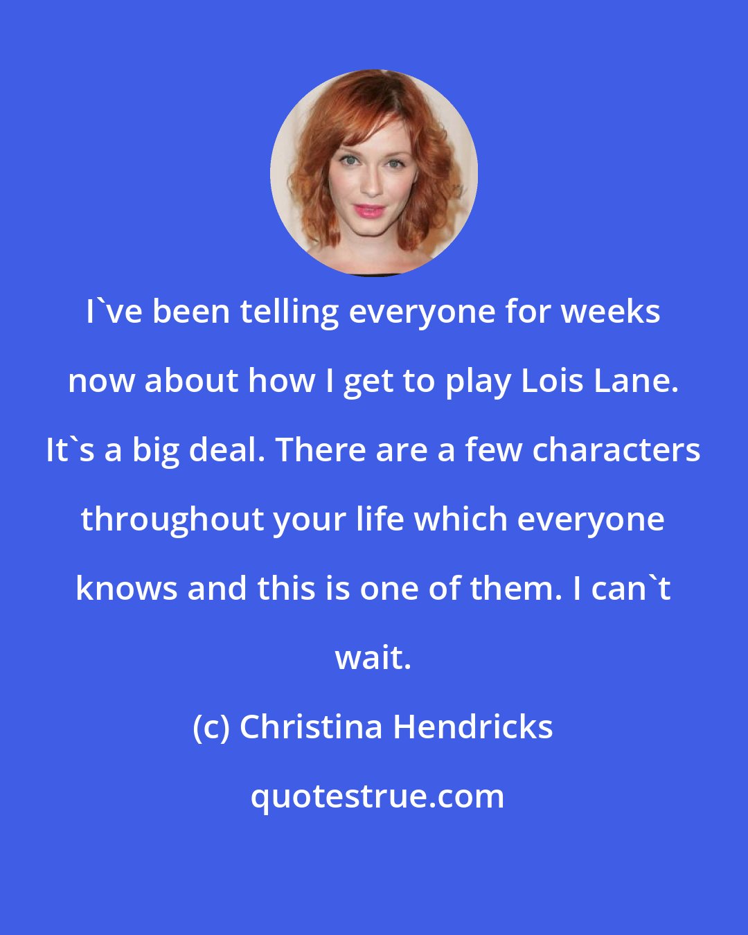 Christina Hendricks: I've been telling everyone for weeks now about how I get to play Lois Lane. It's a big deal. There are a few characters throughout your life which everyone knows and this is one of them. I can't wait.