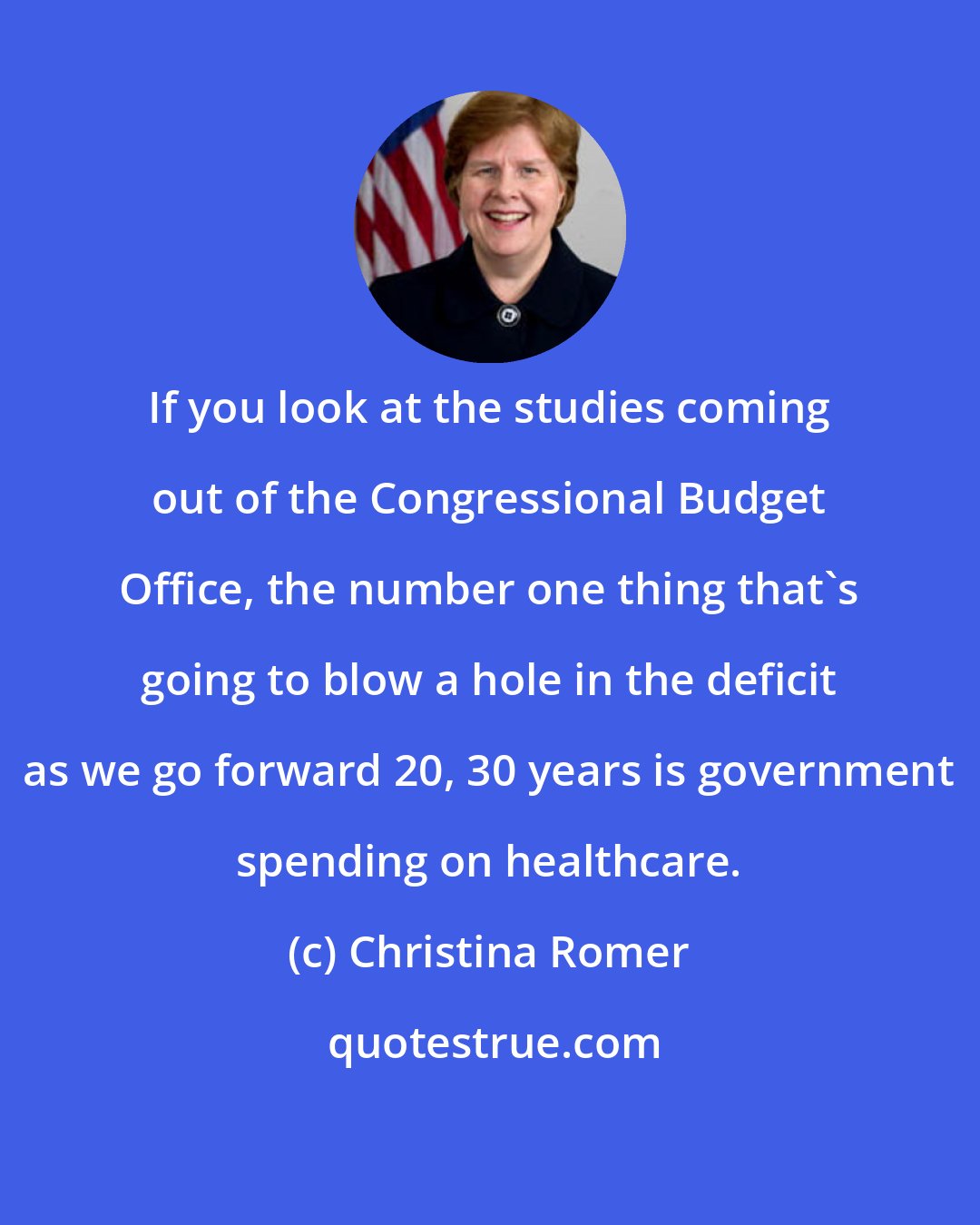 Christina Romer: If you look at the studies coming out of the Congressional Budget Office, the number one thing that's going to blow a hole in the deficit as we go forward 20, 30 years is government spending on healthcare.