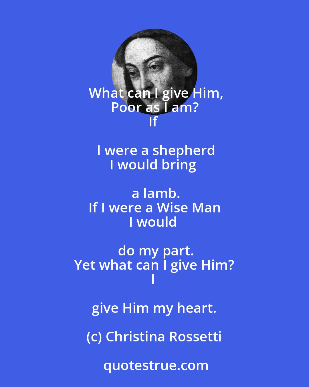 Christina Rossetti: What can I give Him,
Poor as I am?
If I were a shepherd
I would bring a lamb.
If I were a Wise Man
I would do my part.
Yet what can I give Him?
I give Him my heart.