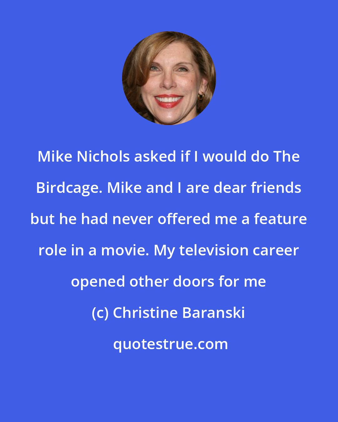 Christine Baranski: Mike Nichols asked if I would do The Birdcage. Mike and I are dear friends but he had never offered me a feature role in a movie. My television career opened other doors for me