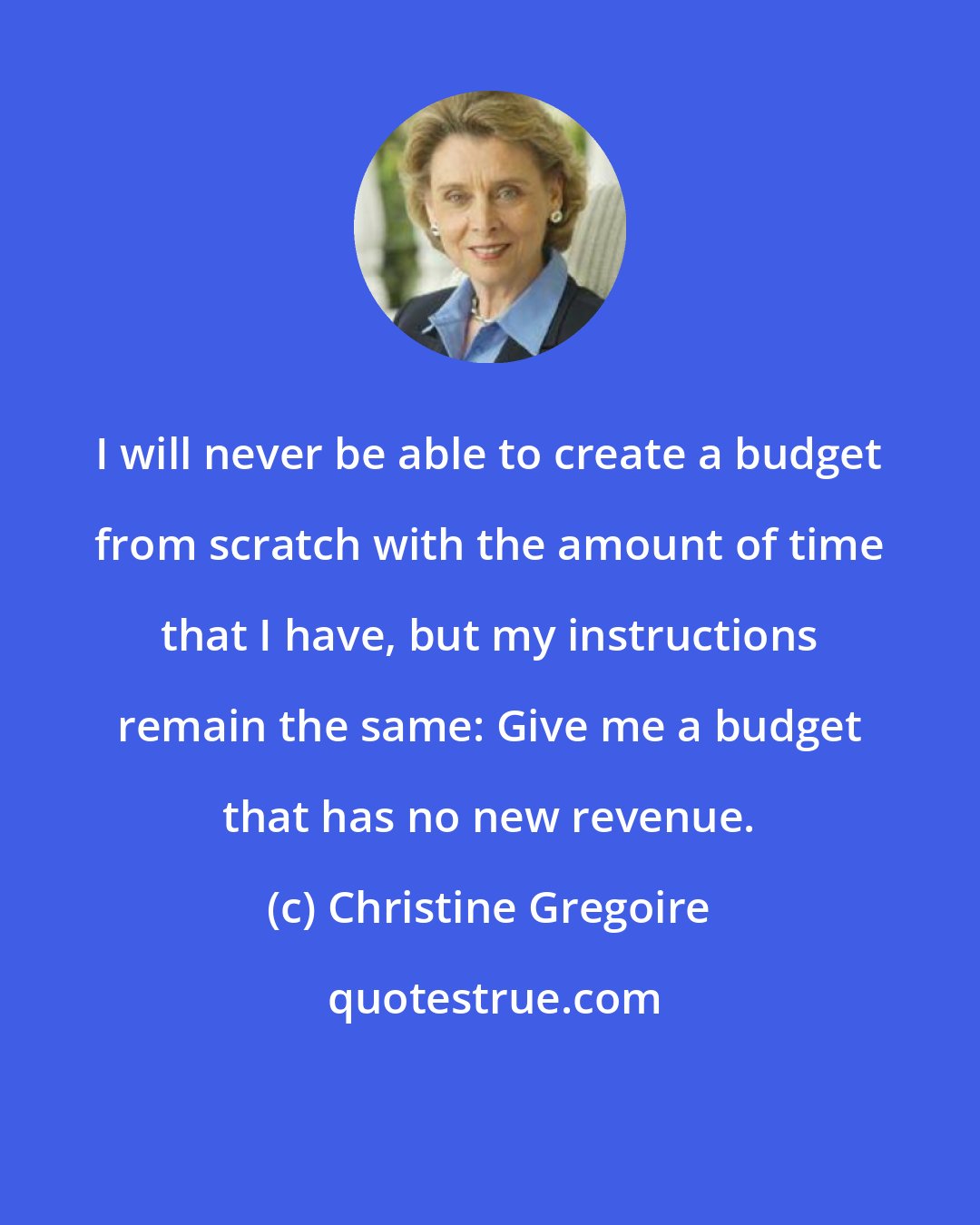 Christine Gregoire: I will never be able to create a budget from scratch with the amount of time that I have, but my instructions remain the same: Give me a budget that has no new revenue.