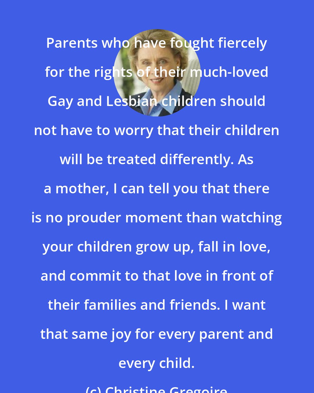 Christine Gregoire: Parents who have fought fiercely for the rights of their much-loved Gay and Lesbian children should not have to worry that their children will be treated differently. As a mother, I can tell you that there is no prouder moment than watching your children grow up, fall in love, and commit to that love in front of their families and friends. I want that same joy for every parent and every child.