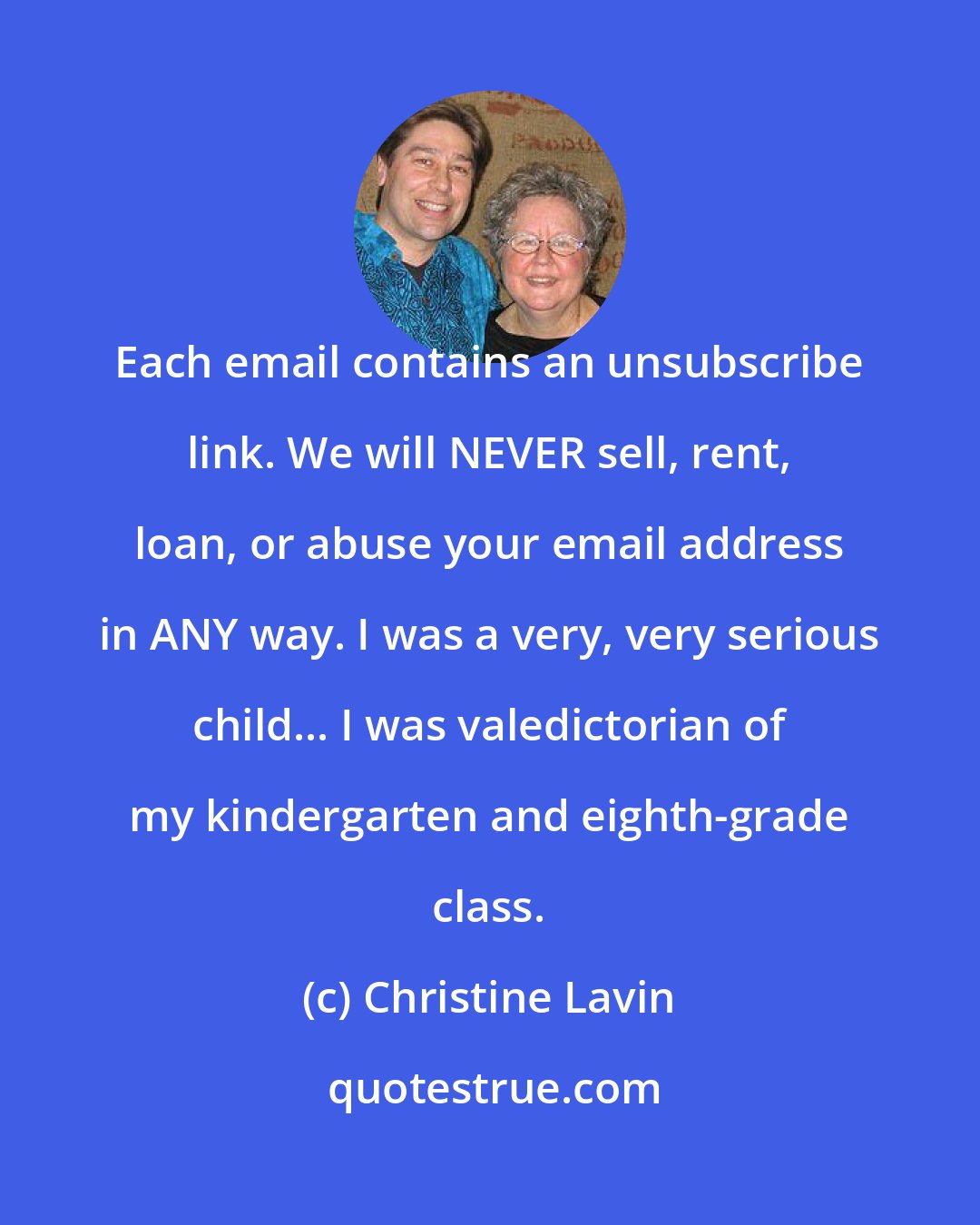 Christine Lavin: Each email contains an unsubscribe link. We will NEVER sell, rent, loan, or abuse your email address in ANY way. I was a very, very serious child... I was valedictorian of my kindergarten and eighth-grade class.