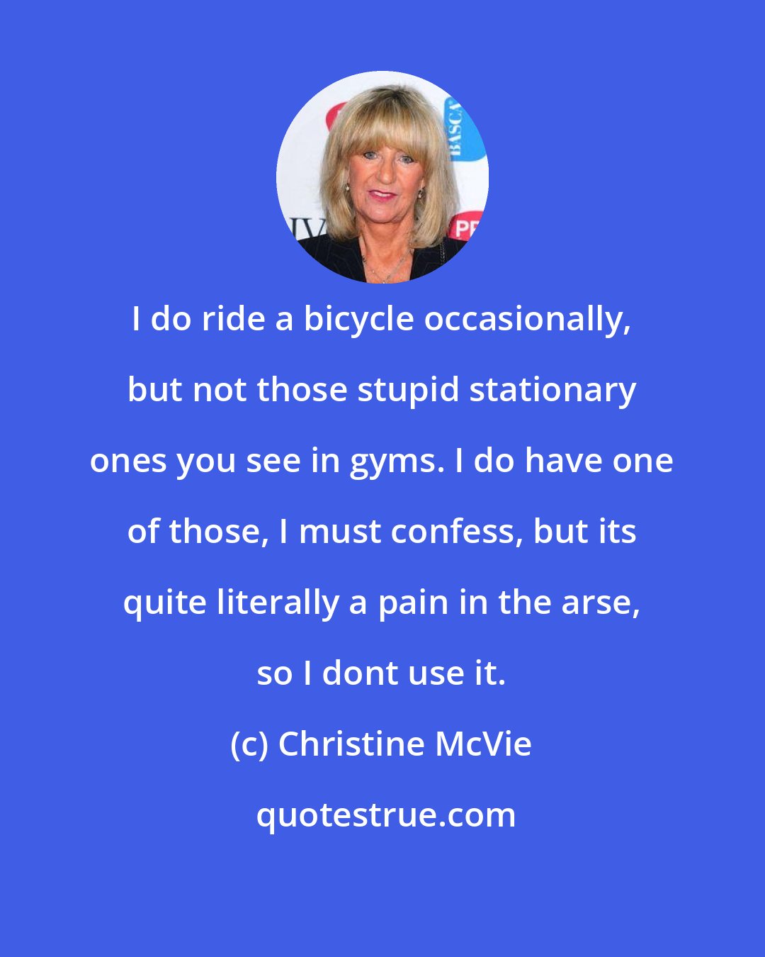 Christine McVie: I do ride a bicycle occasionally, but not those stupid stationary ones you see in gyms. I do have one of those, I must confess, but its quite literally a pain in the arse, so I dont use it.