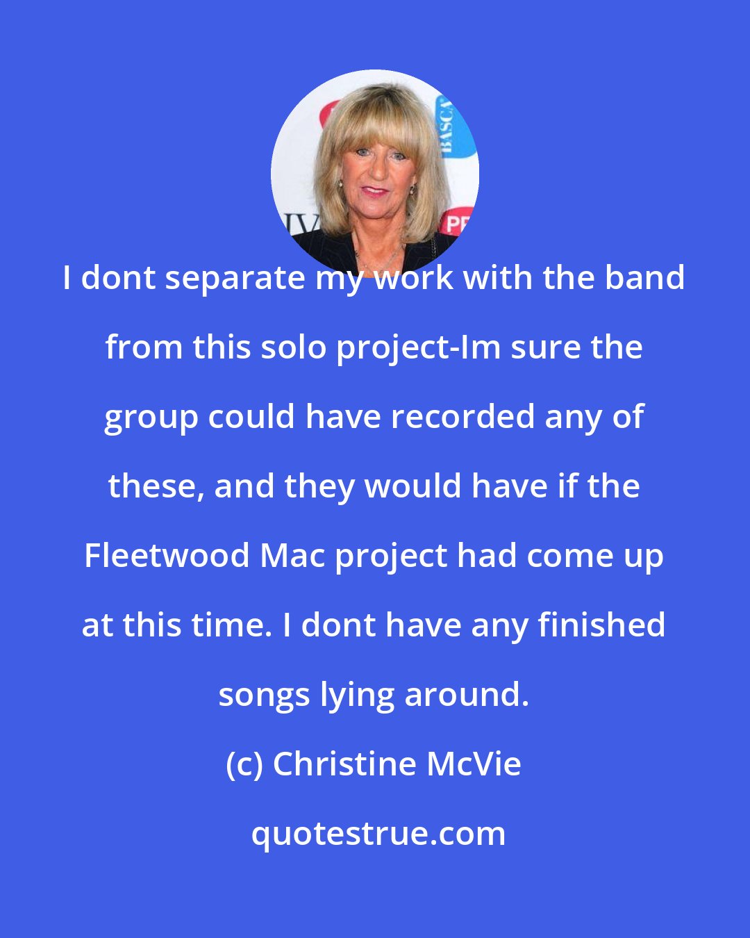 Christine McVie: I dont separate my work with the band from this solo project-Im sure the group could have recorded any of these, and they would have if the Fleetwood Mac project had come up at this time. I dont have any finished songs lying around.