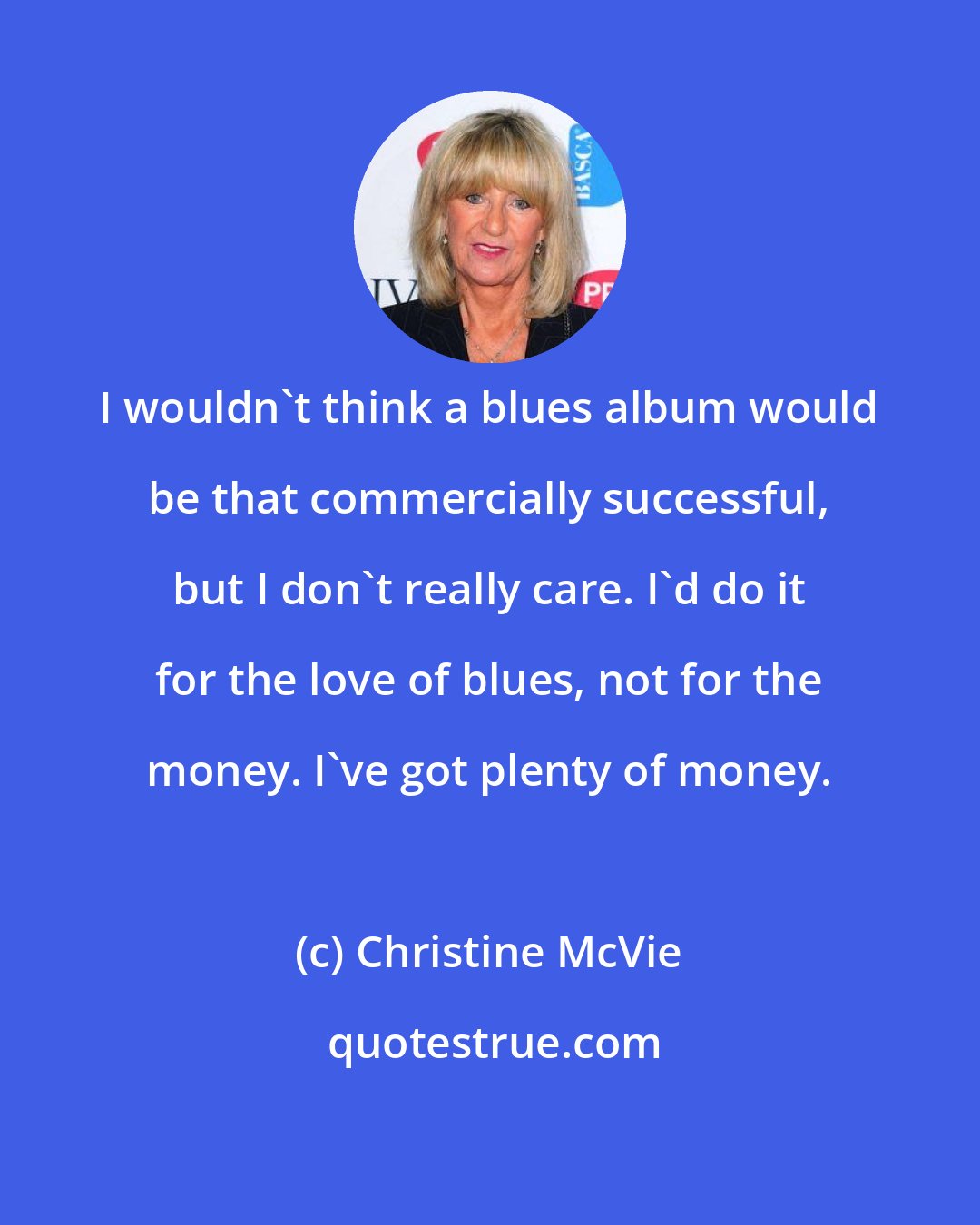Christine McVie: I wouldn't think a blues album would be that commercially successful, but I don't really care. I'd do it for the love of blues, not for the money. I've got plenty of money.