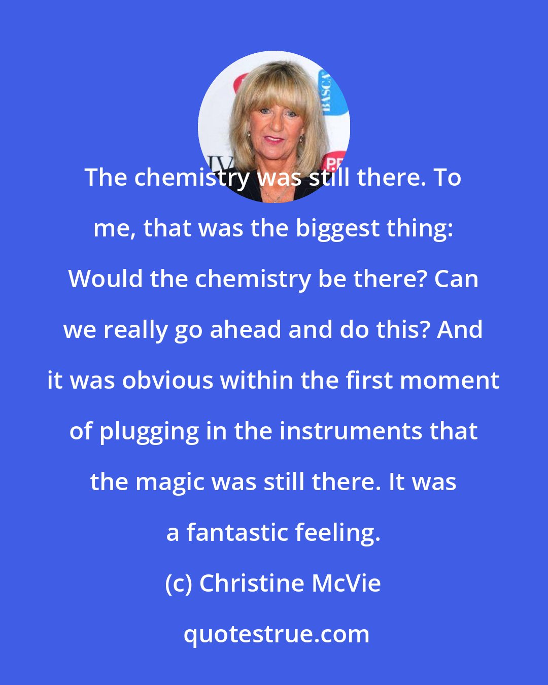 Christine McVie: The chemistry was still there. To me, that was the biggest thing: Would the chemistry be there? Can we really go ahead and do this? And it was obvious within the first moment of plugging in the instruments that the magic was still there. It was a fantastic feeling.