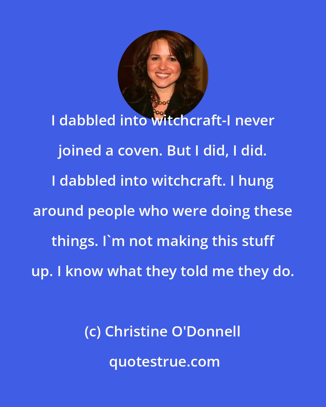 Christine O'Donnell: I dabbled into witchcraft-I never joined a coven. But I did, I did. I dabbled into witchcraft. I hung around people who were doing these things. I'm not making this stuff up. I know what they told me they do.