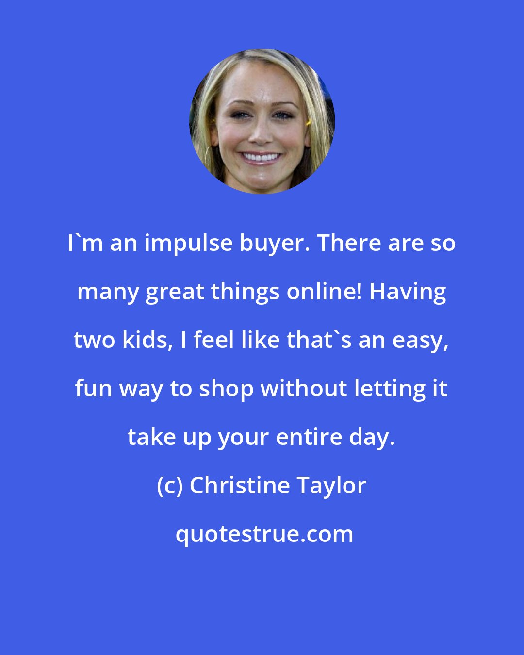 Christine Taylor: I'm an impulse buyer. There are so many great things online! Having two kids, I feel like that's an easy, fun way to shop without letting it take up your entire day.