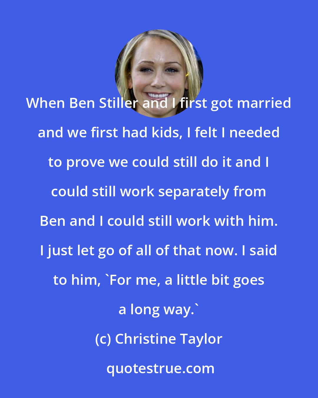 Christine Taylor: When Ben Stiller and I first got married and we first had kids, I felt I needed to prove we could still do it and I could still work separately from Ben and I could still work with him. I just let go of all of that now. I said to him, 'For me, a little bit goes a long way.'
