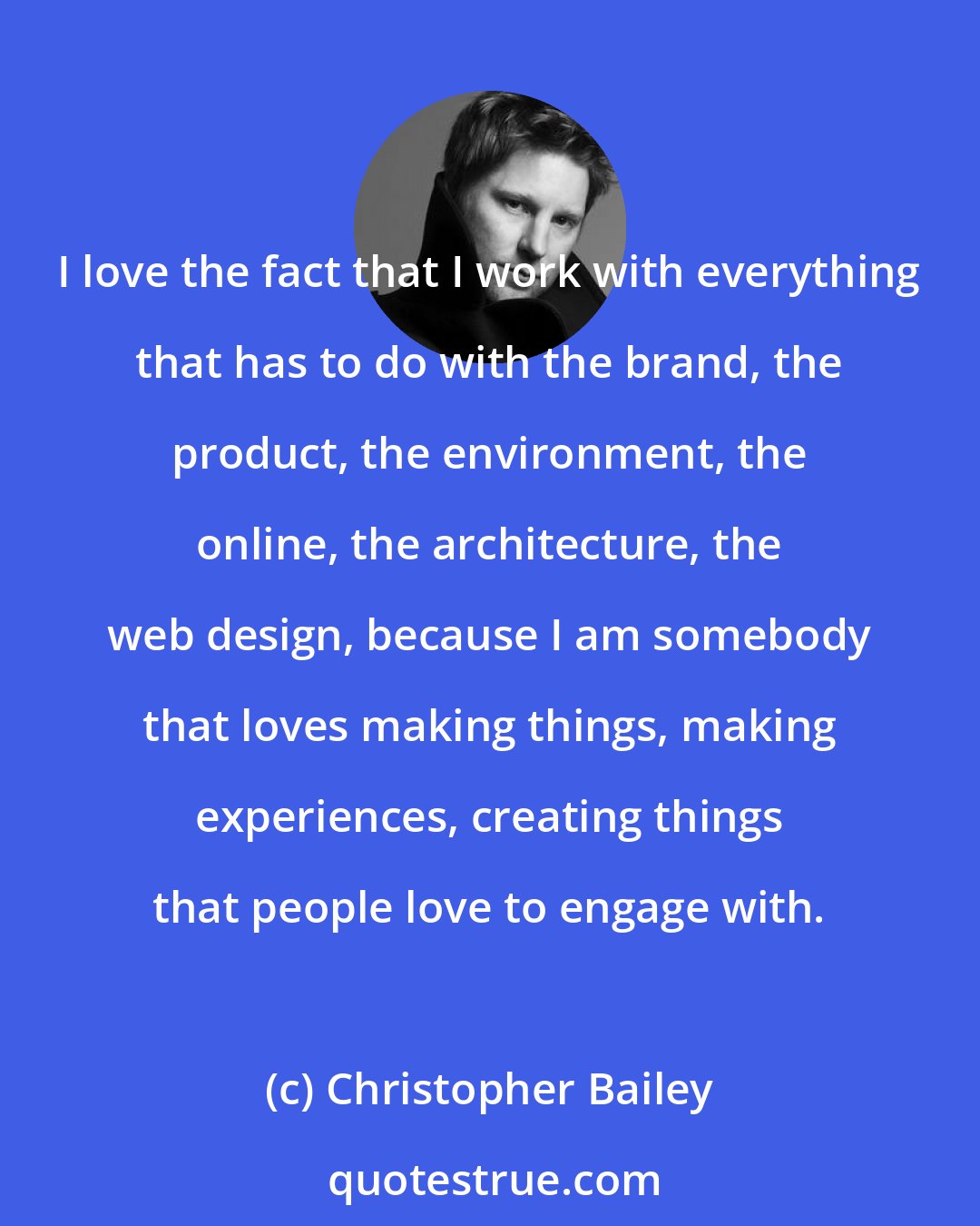Christopher Bailey: I love the fact that I work with everything that has to do with the brand, the product, the environment, the online, the architecture, the web design, because I am somebody that loves making things, making experiences, creating things that people love to engage with.