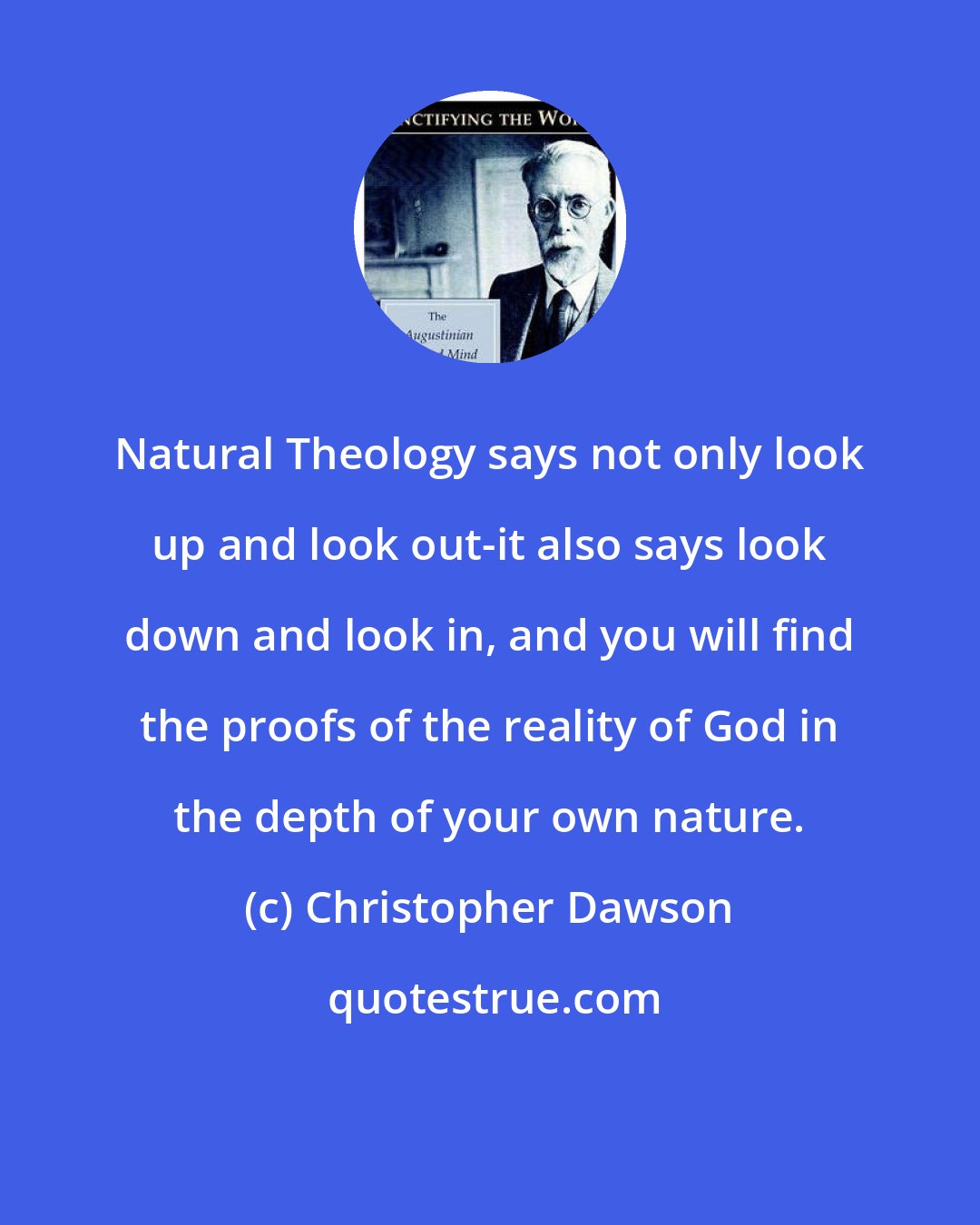 Christopher Dawson: Natural Theology says not only look up and look out-it also says look down and look in, and you will find the proofs of the reality of God in the depth of your own nature.