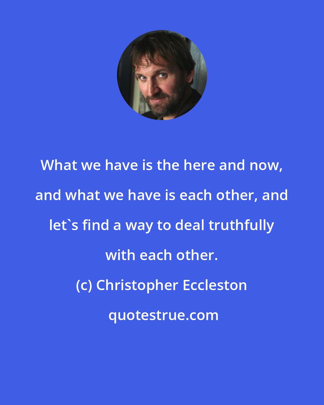 Christopher Eccleston: What we have is the here and now, and what we have is each other, and let's find a way to deal truthfully with each other.