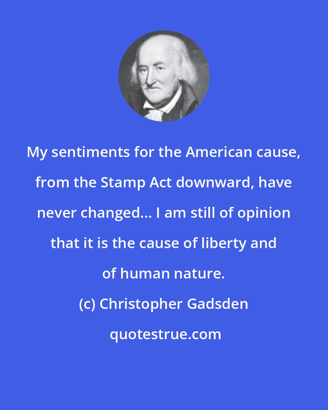 Christopher Gadsden: My sentiments for the American cause, from the Stamp Act downward, have never changed... I am still of opinion that it is the cause of liberty and of human nature.