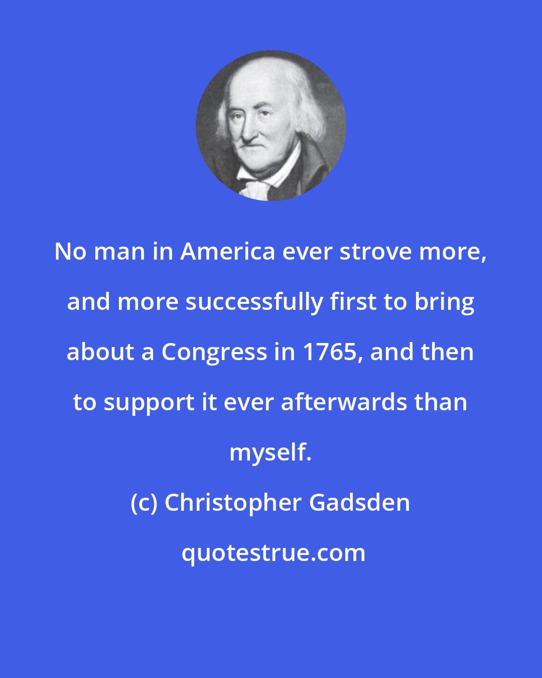 Christopher Gadsden: No man in America ever strove more, and more successfully first to bring about a Congress in 1765, and then to support it ever afterwards than myself.