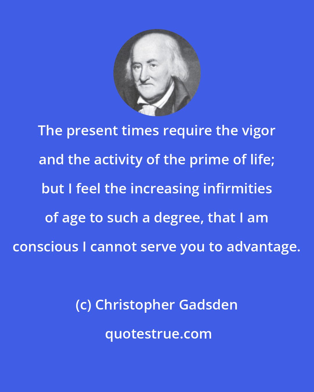 Christopher Gadsden: The present times require the vigor and the activity of the prime of life; but I feel the increasing infirmities of age to such a degree, that I am conscious I cannot serve you to advantage.