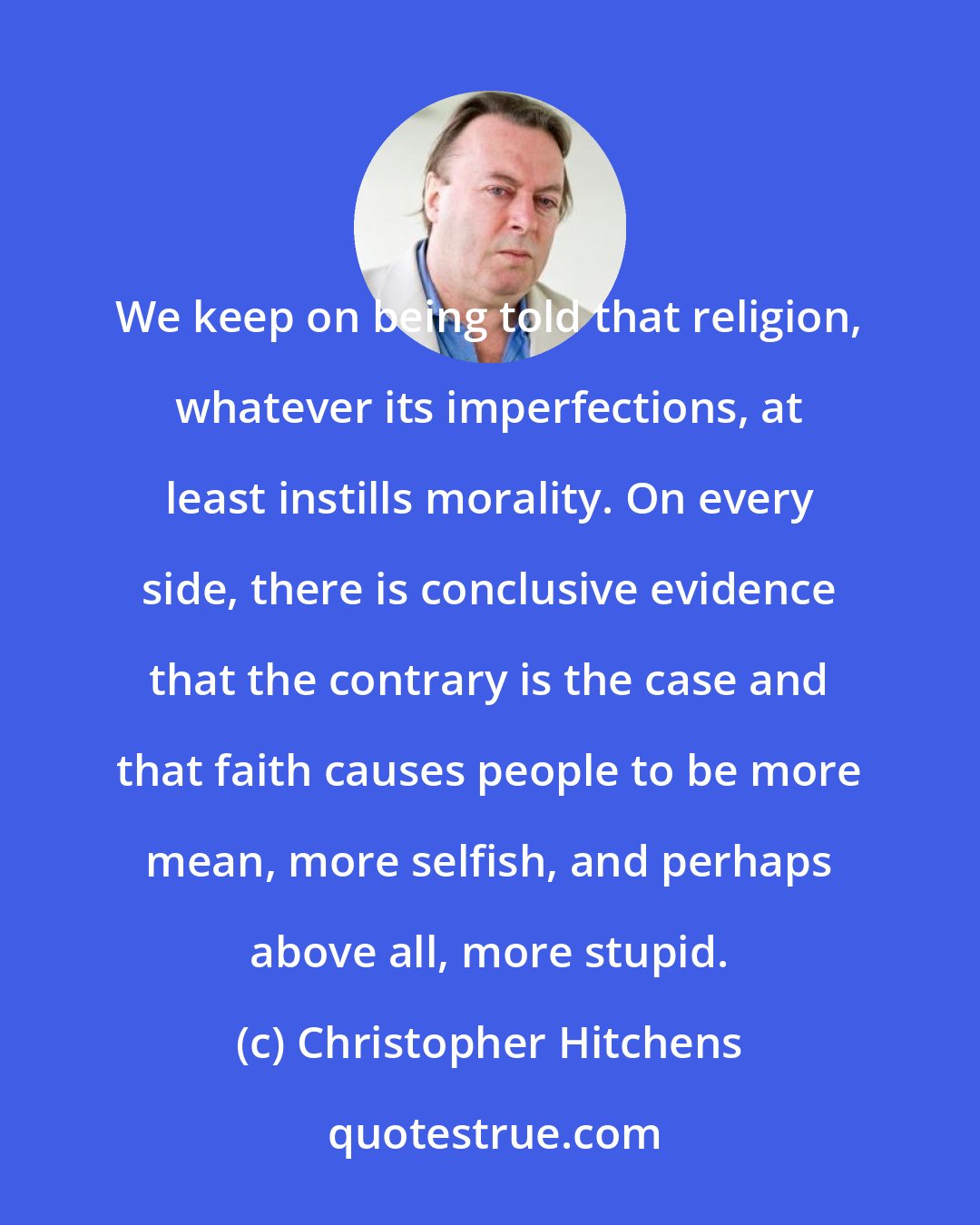Christopher Hitchens: We keep on being told that religion, whatever its imperfections, at least instills morality. On every side, there is conclusive evidence that the contrary is the case and that faith causes people to be more mean, more selfish, and perhaps above all, more stupid.
