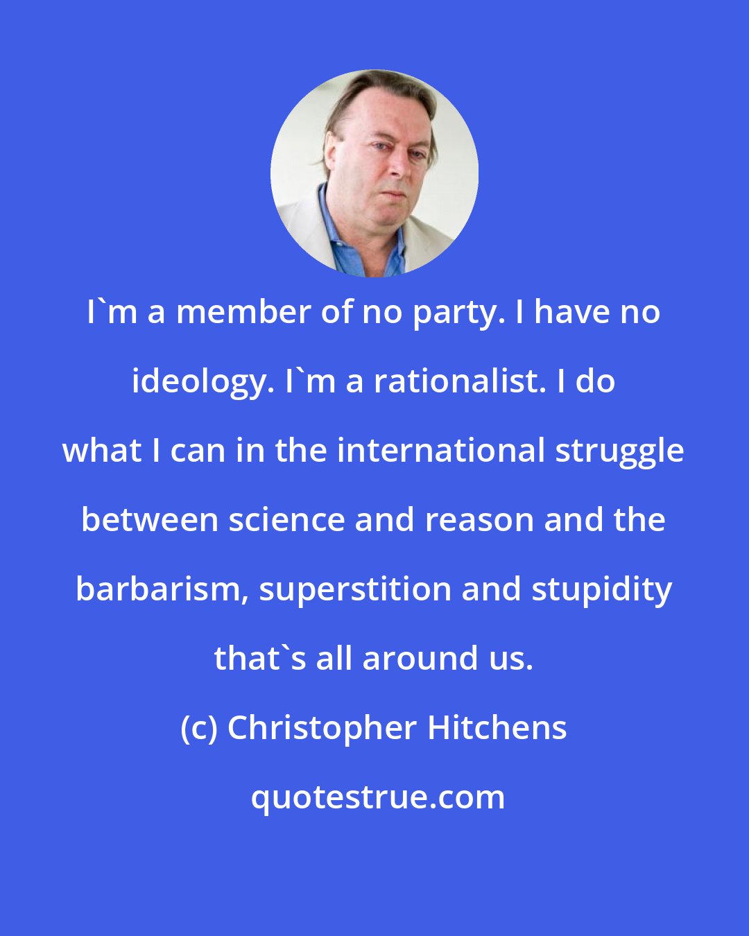 Christopher Hitchens: I'm a member of no party. I have no ideology. I'm a rationalist. I do what I can in the international struggle between science and reason and the barbarism, superstition and stupidity that's all around us.