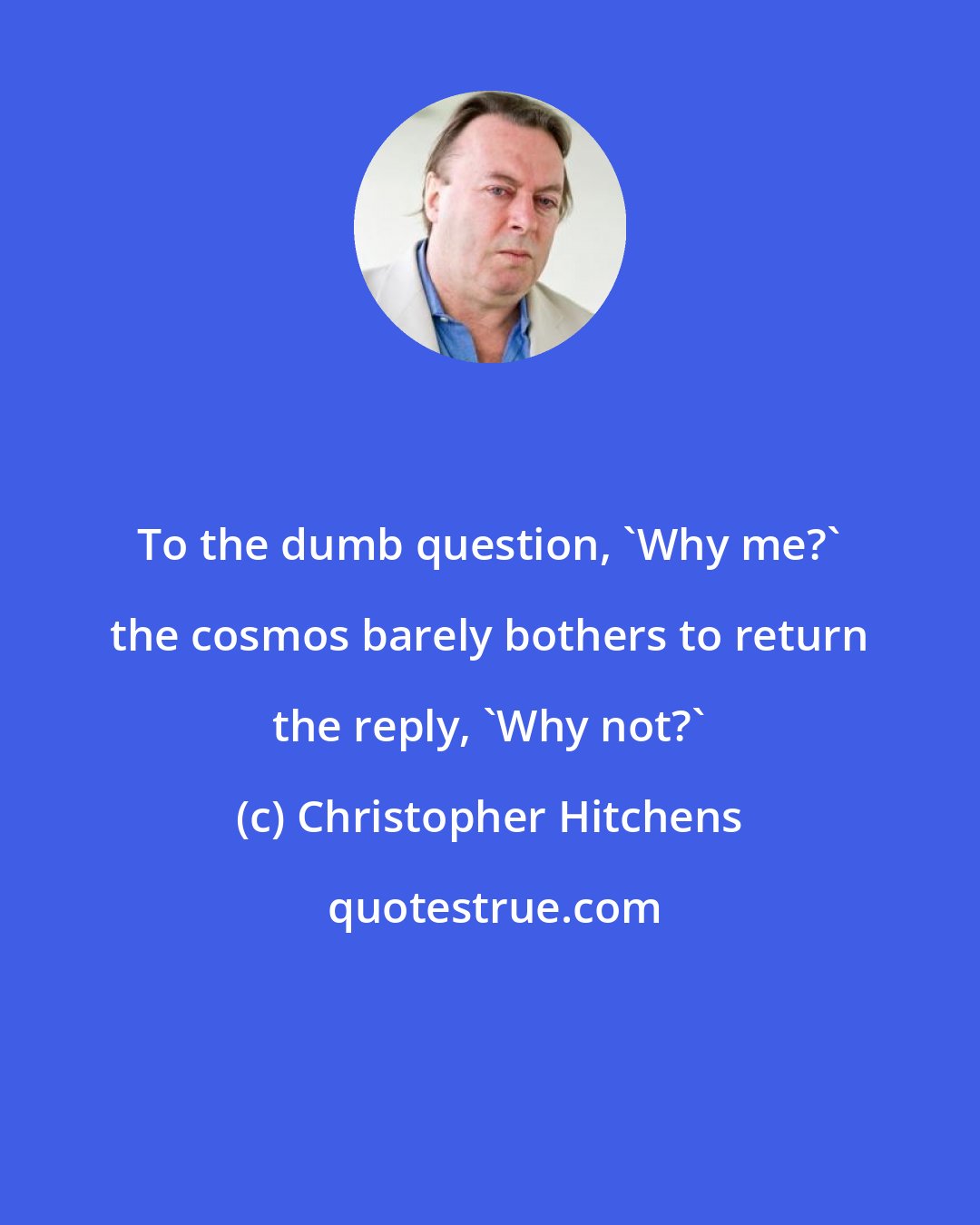 Christopher Hitchens: To the dumb question, 'Why me?' the cosmos barely bothers to return the reply, 'Why not?'