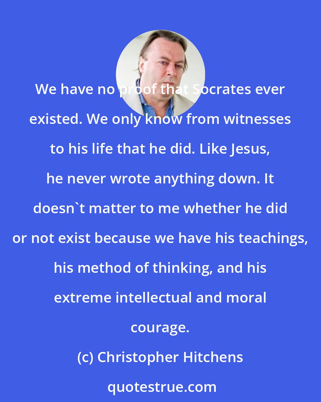 Christopher Hitchens: We have no proof that Socrates ever existed. We only know from witnesses to his life that he did. Like Jesus, he never wrote anything down. It doesn't matter to me whether he did or not exist because we have his teachings, his method of thinking, and his extreme intellectual and moral courage.