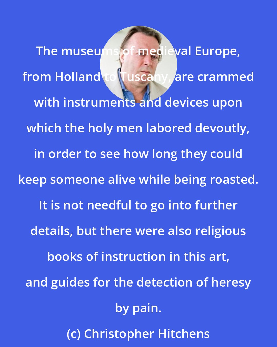 Christopher Hitchens: The museums of medieval Europe, from Holland to Tuscany, are crammed with instruments and devices upon which the holy men labored devoutly, in order to see how long they could keep someone alive while being roasted. It is not needful to go into further details, but there were also religious books of instruction in this art, and guides for the detection of heresy by pain.